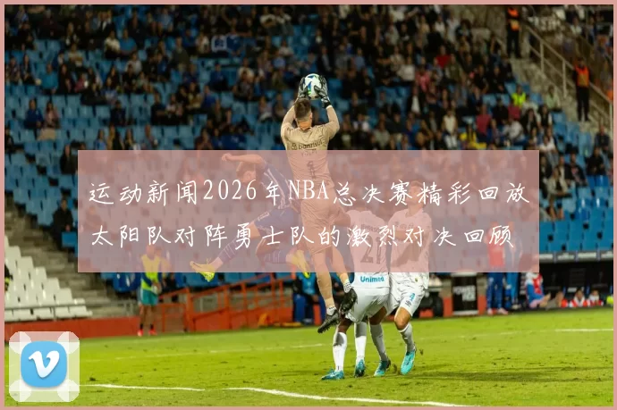 运动新闻2026年NBA总决赛精彩回放太阳队对阵勇士队的激烈对决回顾