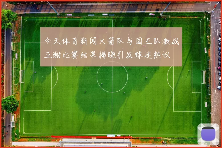 今天体育新闻火箭队与国王队激战正酣比赛结果揭晓引发球迷热议