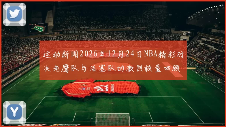 运动新闻2026年12月24日NBA精彩对决老鹰队与活塞队的激烈较量回顾