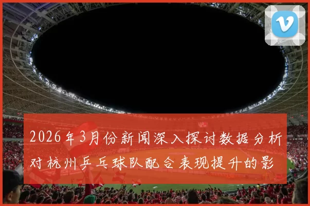 2026年3月份新闻深入探讨数据分析对杭州乒乓球队配合表现提升的影响与策略