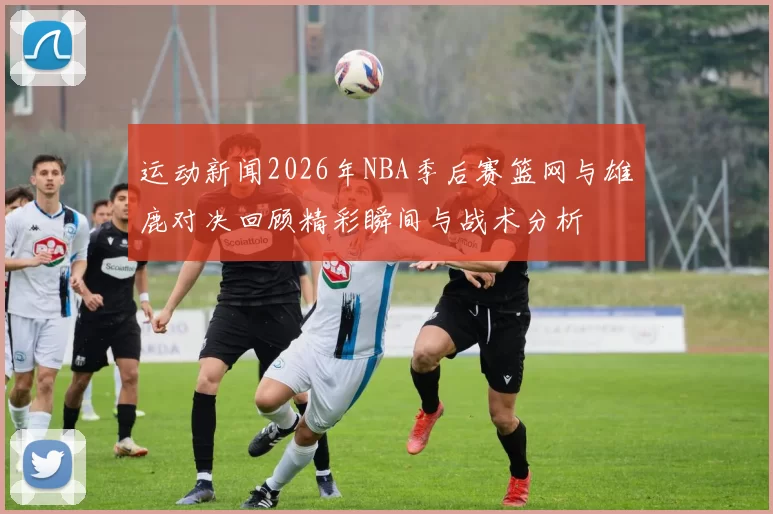 运动新闻2026年NBA季后赛篮网与雄鹿对决回顾精彩瞬间与战术分析