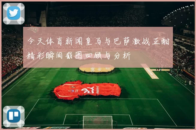 今天体育新闻皇马与巴萨激战正酣精彩瞬间截图回顾与分析