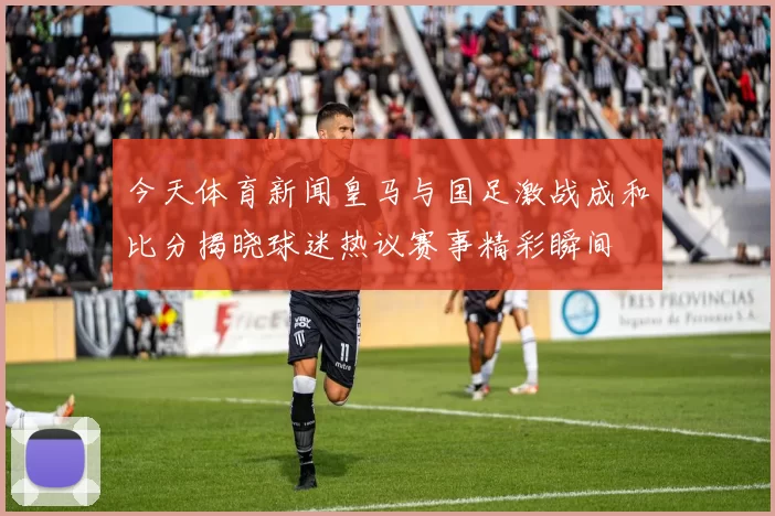 今天体育新闻皇马与国足激战成和比分揭晓球迷热议赛事精彩瞬间